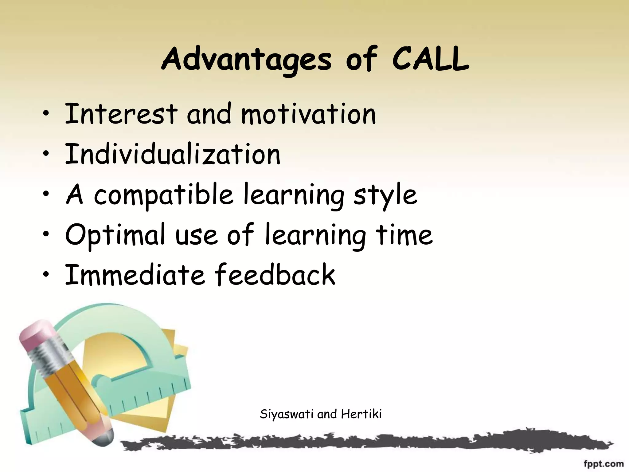Advantages of CALL
• Interest and motivation
• Individualization
• A compatible learning style
• Optimal use of learning time
• Immediate feedback
Siyaswati and Hertiki
 