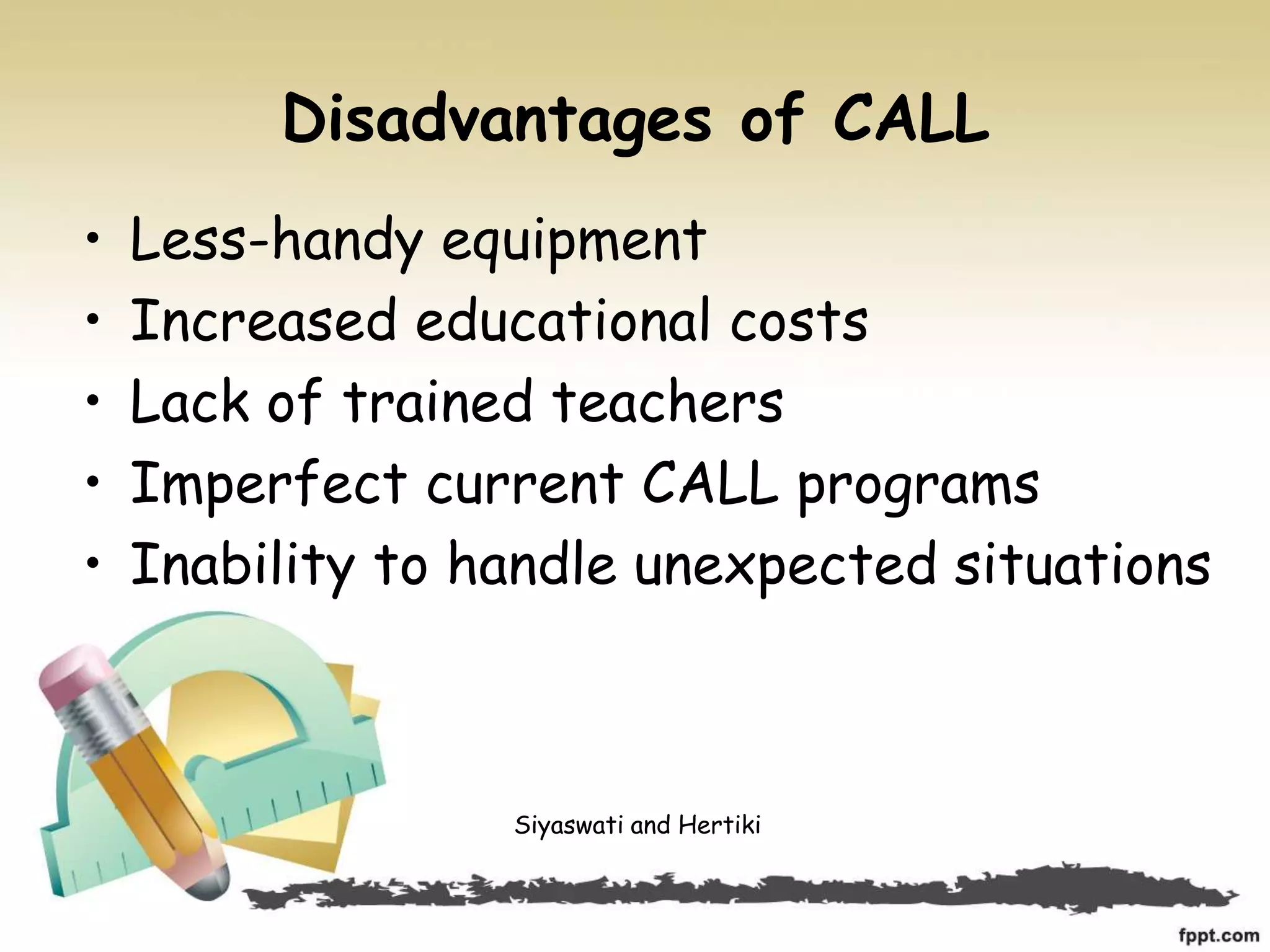 Disadvantages of CALL
• Less-handy equipment
• Increased educational costs
• Lack of trained teachers
• Imperfect current CALL programs
• Inability to handle unexpected situations
Siyaswati and Hertiki
 