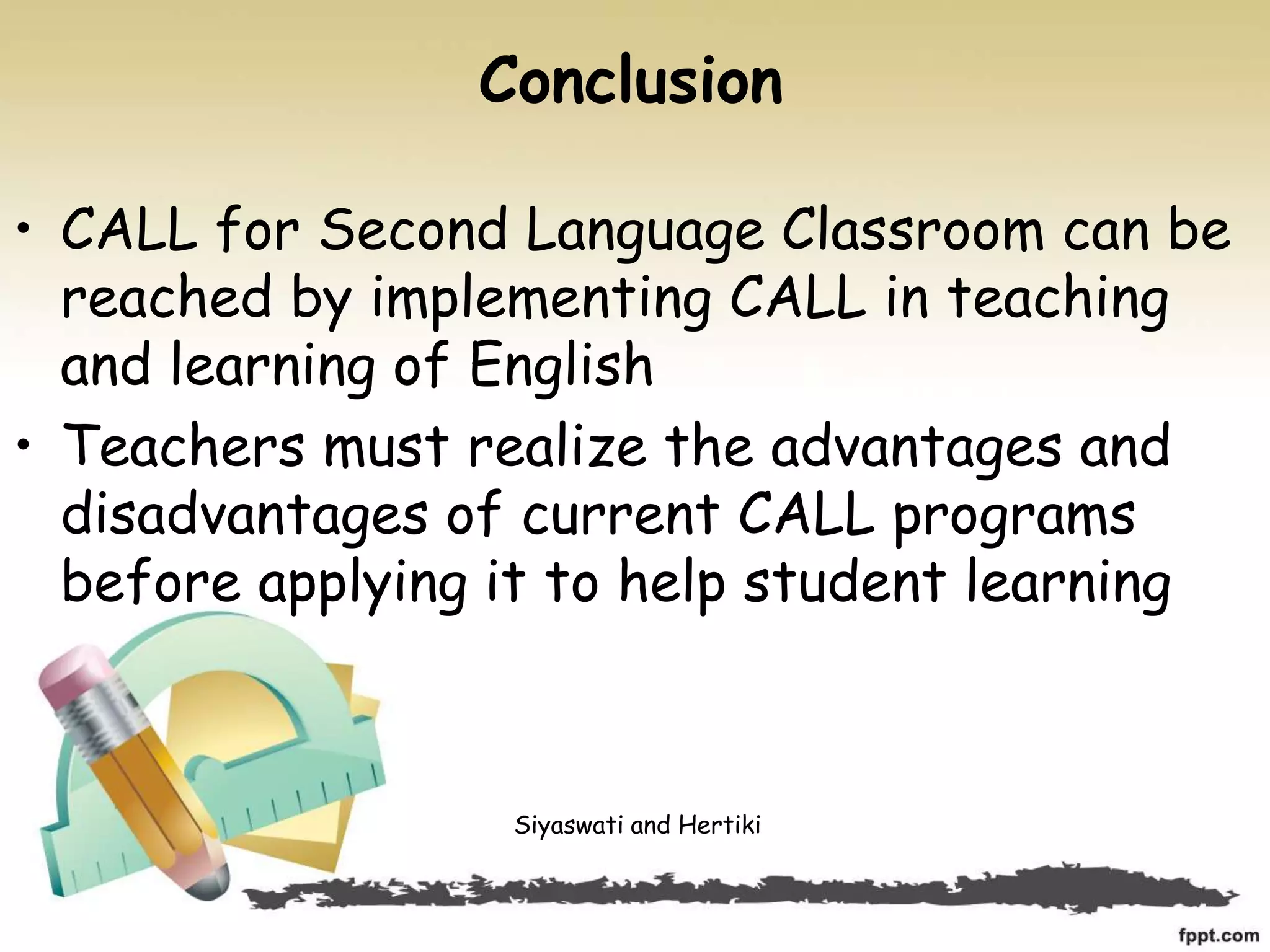 Conclusion
• CALL for Second Language Classroom can be
reached by implementing CALL in teaching
and learning of English
• Teachers must realize the advantages and
disadvantages of current CALL programs
before applying it to help student learning
Siyaswati and Hertiki
 