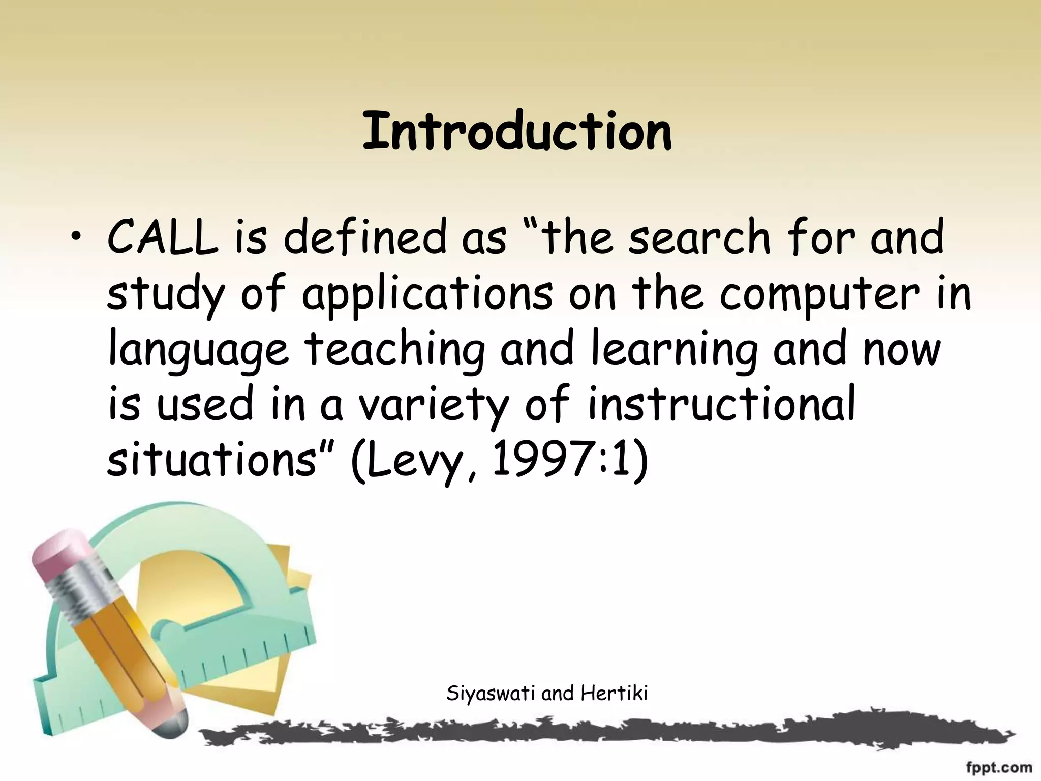 Introduction
• CALL is defined as “the search for and
study of applications on the computer in
language teaching and learning and now
is used in a variety of instructional
situations” (Levy, 1997:1)
Siyaswati and Hertiki
 