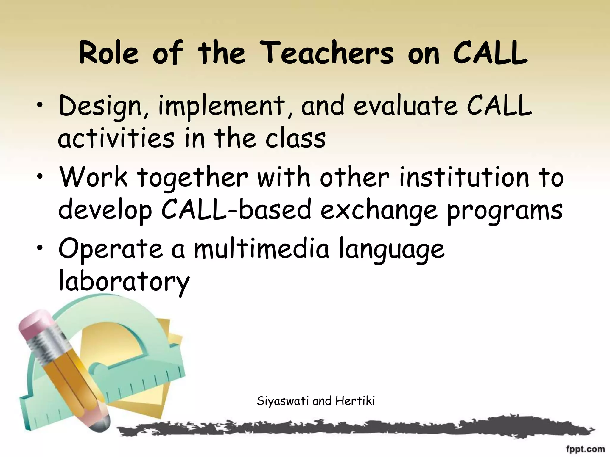 Role of the Teachers on CALL
• Design, implement, and evaluate CALL
activities in the class
• Work together with other institution to
develop CALL-based exchange programs
• Operate a multimedia language
laboratory
Siyaswati and Hertiki
 