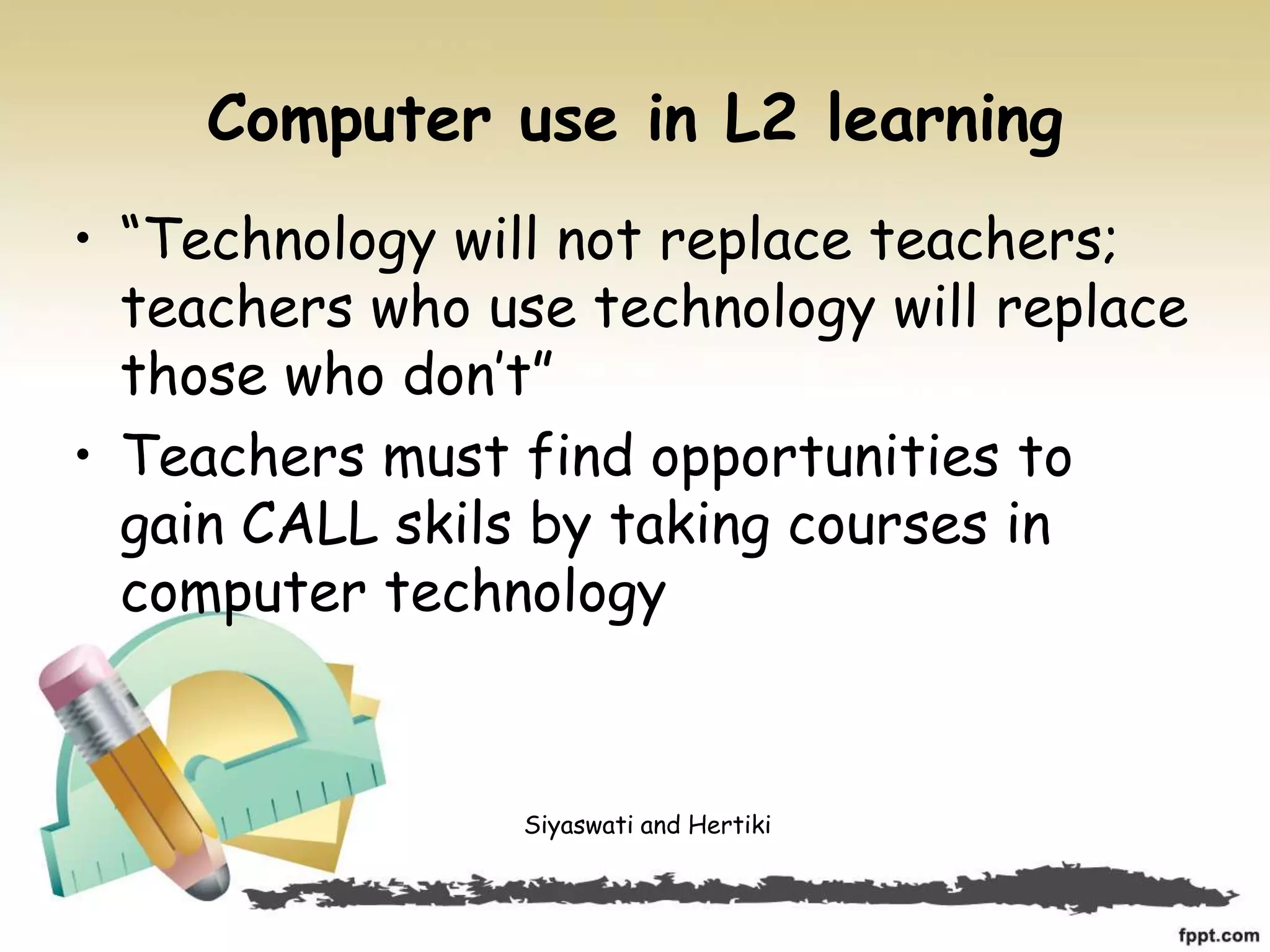 Computer use in L2 learning
• “Technology will not replace teachers;
teachers who use technology will replace
those who don’t”
• Teachers must find opportunities to
gain CALL skils by taking courses in
computer technology
Siyaswati and Hertiki
 