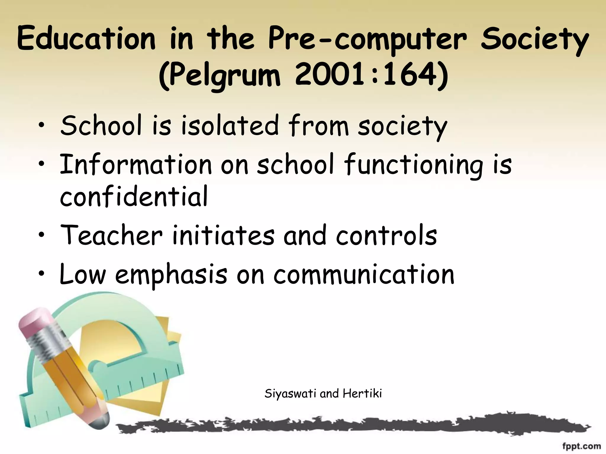 Education in the Pre-computer Society
(Pelgrum 2001:164)
• School is isolated from society
• Information on school functioning is
confidential
• Teacher initiates and controls
• Low emphasis on communication
Siyaswati and Hertiki
 