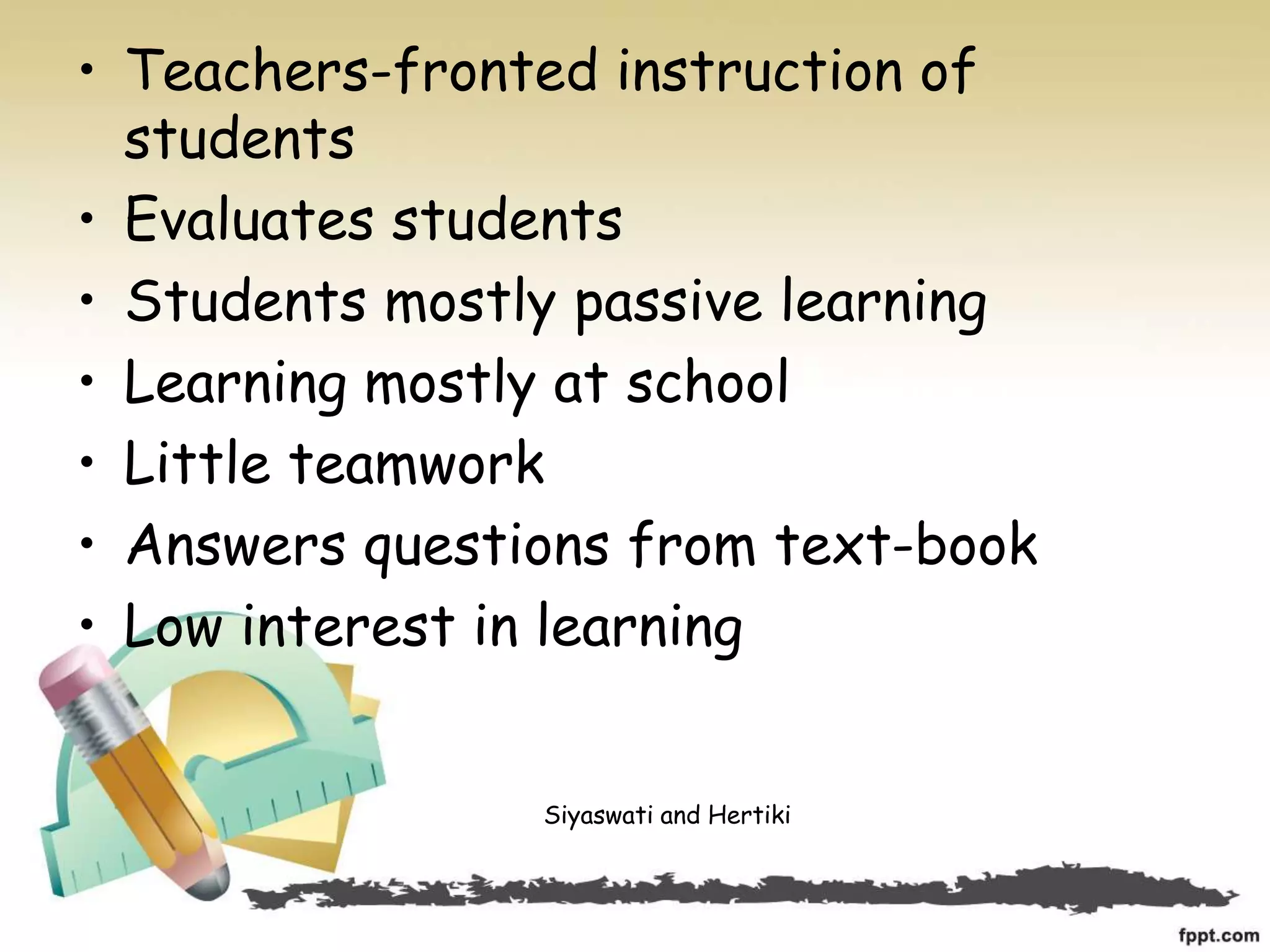 • Teachers-fronted instruction of
students
• Evaluates students
• Students mostly passive learning
• Learning mostly at school
• Little teamwork
• Answers questions from text-book
• Low interest in learning
Siyaswati and Hertiki
 