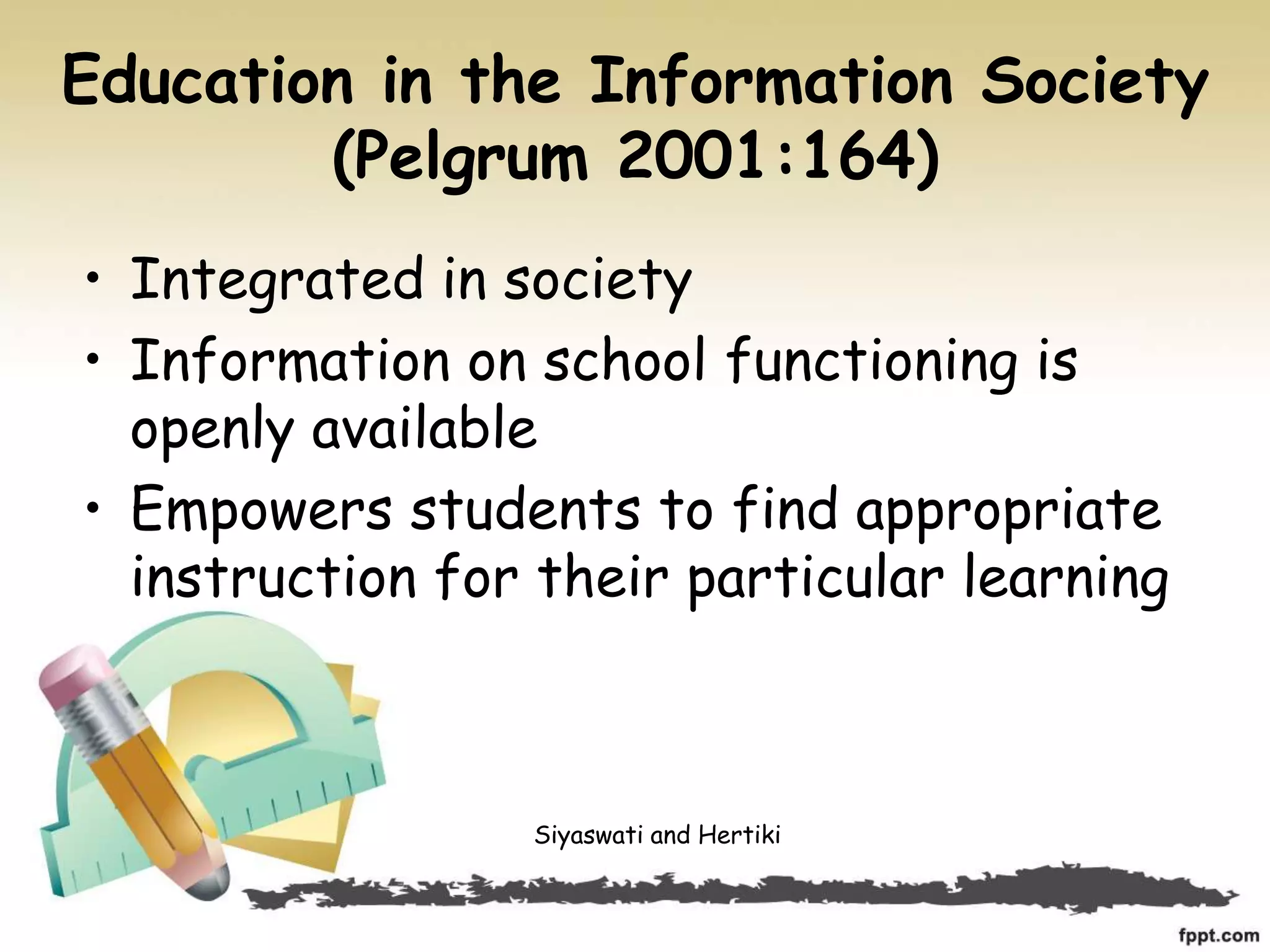 Education in the Information Society
(Pelgrum 2001:164)
• Integrated in society
• Information on school functioning is
openly available
• Empowers students to find appropriate
instruction for their particular learning
Siyaswati and Hertiki
 