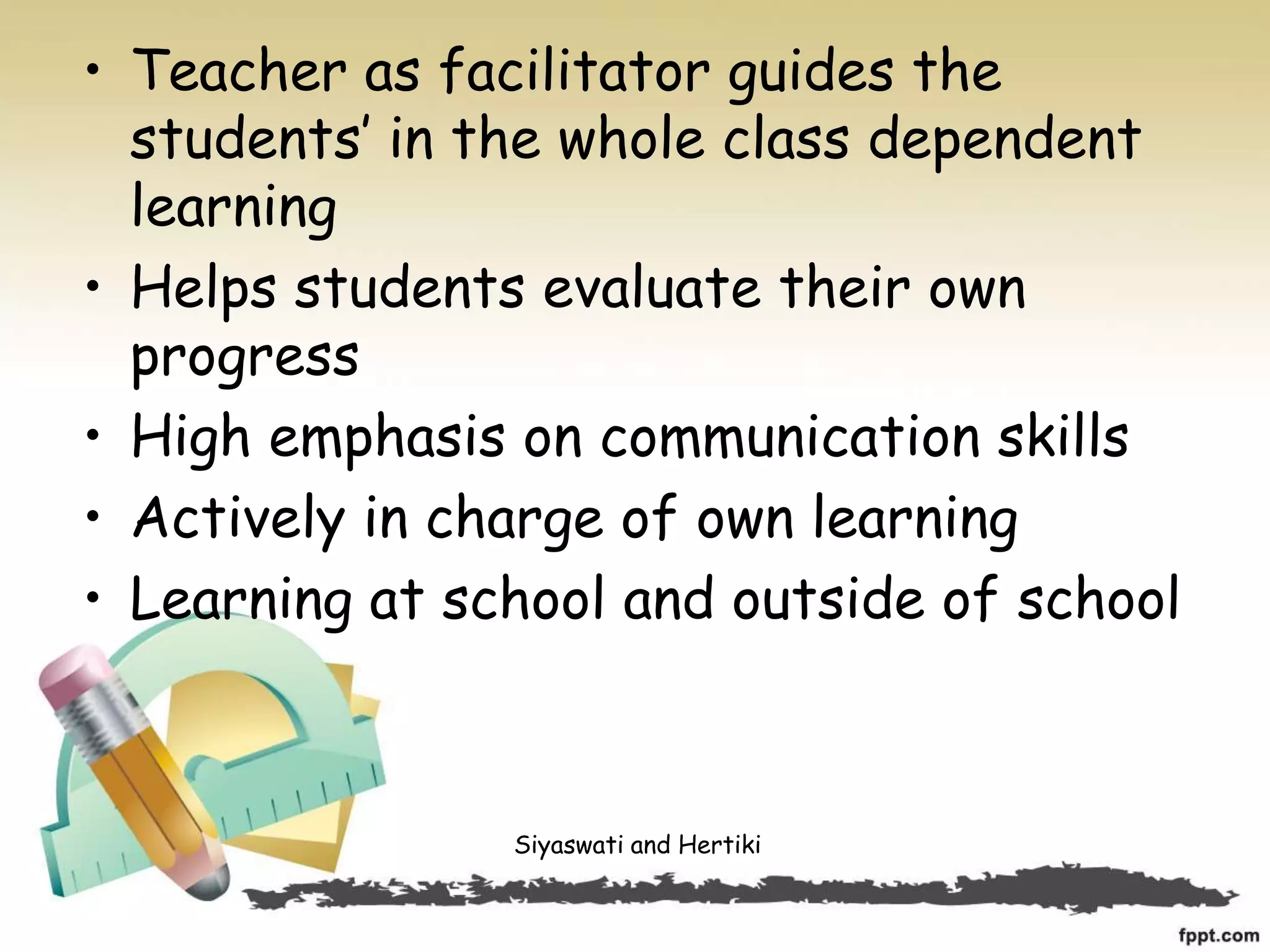 • Teacher as facilitator guides the
students’ in the whole class dependent
learning
• Helps students evaluate their own
progress
• High emphasis on communication skills
• Actively in charge of own learning
• Learning at school and outside of school
Siyaswati and Hertiki
 