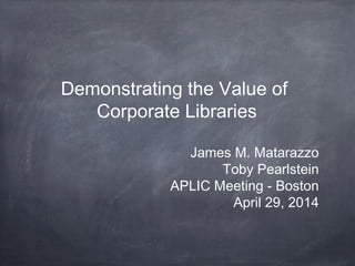 Demonstrating the Value of
Corporate Libraries
James M. Matarazzo
Toby Pearlstein
APLIC Meeting - Boston
April 29, 2014
 