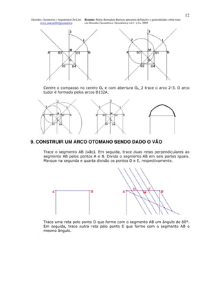 12
Desenho, Geometria e Arquitetura On-Line   Resumo. Maria Bernadete Barison apresenta definições e generalidades sobre retas
      www.mat.uel.br/geometrica            em Desenho Geométrico. Geométrica vol.1 n.1a. 2005




         Centre o compasso no centro O4 e com abertura O4_2 trace o arco 2-3. O arco
         tudor é formado pelos arcos B132A.




9. CONSTRUIR UM ARCO OTOMANO SENDO DADO O VÃO

         Trace o segmento AB (vão). Em seguida, trace duas retas perpendiculares ao
         segmento AB pelos pontos A e B. Divida o segmento AB em seis partes iguais.
         Marque na segunda e quarta divisão os pontos D e E, respectivamente.




         Trace uma reta pelo ponto D que forme com o segmento AB um ângulo de 60°.
         Em seguida, trace outra reta pelo ponto E que forme com o segmento AB o
         mesmo ângulo.
 