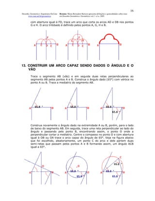 16
Desenho, Geometria e Arquitetura On-Line   Resumo. Maria Bernadete Barison apresenta definições e generalidades sobre retas
      www.mat.uel.br/geometrica            em Desenho Geométrico. Geométrica vol.1 n.1a. 2005


         com abertura igual à FD, trace um arco que corta os arcos AD e DB nos pontos
         G e H. O arco trilobado é definido pelos pontos A, G, H e B.




13. CONSTRUIR UM ARCO CAPAZ SENDO DADOS O ÂNGULO E O
    VÃO

         Trace o segmento AB (vão) e em seguida duas retas perpendiculares ao
         segmento AB pelos pontos A e B. Construa o ângulo dado (65°) com vértice no
         ponto A ou B. Trace a mediatriz do segmento AB.




         Construa novamente o ângulo dado na extremidade A ou B, porém, para o lado
         de baixo do segmento AB. Em seguida, trace uma reta perpendicular ao lado do
         ângulo e passando pelo ponto B, encontrando assim, o ponto O onde a
         perpendicular cortar a mediatriz. Centre o compasso no ponto O e com abertura
         igual à OB ou OA trace o arco capaz do ângulo de 65°. Veja na figura abaixo
         que foi escolhido, aleatoriamente, um ponto C do arco e dele partem duas
         semi-retas que passam pelos pontos A e B formando assim, um ângulo ACB
         igual a 65°.
 