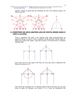 6
Desenho, Geometria e Arquitetura On-Line   Resumo. Maria Bernadete Barison apresenta definições e generalidades sobre retas
      www.mat.uel.br/geometrica            em Desenho Geométrico. Geométrica vol.1 n.1a. 2005


         seguida, coloque a ponta seca do compasso em O2 e com abertura igual a TC
         trace o arco TC.




6. CONSTRUIR UM ARCO ABATIDO (ASA DE CESTO) SENDO DADO O
   VÃO E A ALTURA.

         Trace o segmento AB (vão) e em seguida duas retas perpendiculares ao
         segmento AB por A e por B. Trace a mediatriz de AB achando o ponto médio M.
         Determine a altura MC (dada). Ligue AB ao ponto C formando assim o triângulo
         isósceles ABC.




         Com centro em M e raio igual à MC trace um arco que corte o segmento AB.
         Marque os pontos D e E.




         Com centro do compasso em C e abertura igual à AD ou EB trace um arco que
         corte os lados do triângulo nos pontos F e G. Trace as mediatrizes dos
 