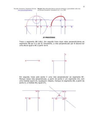 9
Desenho, Geometria e Arquitetura On-Line   Resumo. Maria Bernadete Barison apresenta definições e generalidades sobre retas
      www.mat.uel.br/geometrica            em Desenho Geométrico. Geométrica vol.1 n.1a. 2005




                                                     II PROCESSO

         Trace o segmento AB (vão). Em seguida trace duas retas perpendiculares ao
         segmento AB por A e por B. Entretanto, a reta perpendicular por B deverá ter
         uma altura igual a BC a partir de B.




         Em seguida, trace pelo ponto C uma reta perpendicular ao segmento BC.
         Marque nessa reta perpendicular, a partir do ponto C um segmento CO1 com
         uma medida igual à R1 (qualquer). Depois, marque no segmento AB, a partir do
         ponto A, a medida AO2 igual à R1.
 