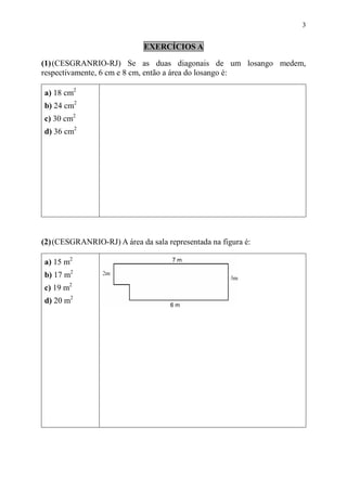 3


                             EXERCÍCIOS A

(1) (CESGRANRIO-RJ) Se as duas diagonais de um losango medem,
respectivamente, 6 cm e 8 cm, então a área do losango é:

a) 18 cm2
b) 24 cm2
c) 30 cm2
d) 36 cm2




(2) (CESGRANRIO-RJ) A área da sala representada na figura é:

a) 15 m2
b) 17 m2
c) 19 m2
d) 20 m2
 