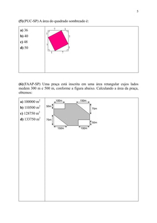 5


(5) (PUC-SP) A área do quadrado sombreado é:

a) 36
b) 40
c) 48
d) 50




(6) (FAAP-SP) Uma praça está inscrita em uma área retangular cujos lados
medem 300 m e 500 m, conforme a figura abaixo. Calculando a área da praça,
obtemos:

a) 100000 m2
b) 110500 m2
c) 128750 m2
d) 133750 m2
 