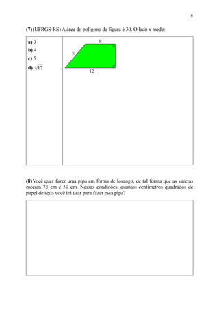 6


(7) (UFRGS-RS) A área do polígono da figura é 30. O lado x mede:

a) 3
b) 4
c) 5
d) 17




(8) Você quer fazer uma pipa em forma de losango, de tal forma que as varetas
meçam 75 cm e 50 cm. Nessas condições, quantos centímetros quadrados de
papel de seda você irá usar para fazer essa pipa?
 