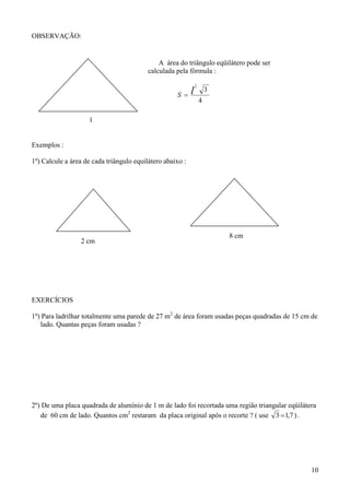 OBSERVAÇÃO:


                                              A área do triângulo eqüilátero pode ser
                                          calculada pela fórmula :

                                                             2

                                                        l
                                                                     3
                                                    S
                                                                 4

                     l


Exemplos :

1º) Calcule a área de cada triângulo equilátero abaixo :




                                                                         8 cm
                 2 cm




EXERCÍCIOS

1º) Para ladrilhar totalmente uma parede de 27 m2 de área foram usadas peças quadradas de 15 cm de
   lado. Quantas peças foram usadas ?




2º) De uma placa quadrada de alumínio de 1 m de lado foi recortada uma região triangular eqüilátera
   de 60 cm de lado. Quantos cm2 restaram da placa original após o recorte ? ( use 3  1,7 ) .




                                                                                                 10
 