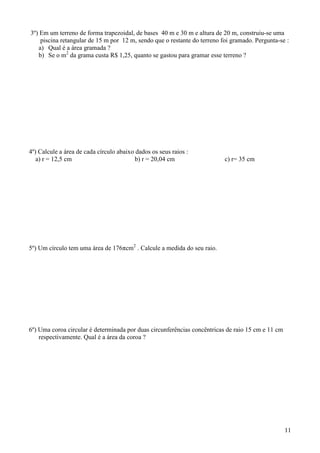 3º) Em um terreno de forma trapezoidal, de bases 40 m e 30 m e altura de 20 m, construiu-se uma
    piscina retangular de 15 m por 12 m, sendo que o restante do terreno foi gramado. Pergunta-se :
   a) Qual é a área gramada ?
   b) Se o m2 da grama custa R$ 1,25, quanto se gastou para gramar esse terreno ?




4º) Calcule a área de cada círculo abaixo dados os seus raios :
   a) r = 12,5 cm                         b) r = 20,04 cm                 c) r= 35 cm




5º) Um círculo tem uma área de 176πcm2 . Calcule a medida do seu raio.




6º) Uma coroa circular é determinada por duas circunferências concêntricas de raio 15 cm e 11 cm
    respectivamente. Qual é a área da coroa ?




                                                                                                   11
 