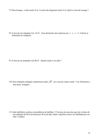7º) Num losango , o lado mede 10 m. A maior das diagonais mede 16 m. Qual é a área do losango ?




8º) A área de um retângulo é de 45 m2 . Suas dimensões são expressas por x e x – 4 . Calcule as
    dimensões do retângulo.




9º) A área de um quadrado é de 80 m2 . Quanto mede o seu lado ?




10º) Num triângulo retângulo a hipotenusa mede     85 cm e um dos catetos mede 7 cm. Determine a
     área desse triângulo.




11º) João ladrilheiro recebeu a incumbência de ladrilhar 2/5 do piso de uma área que tem a forma de
     um retângulo de 80 m de frente por 40 m de lado. Qual a superfície total a ser ladrilhada por seu
     João ? (cedae)




                                                                                                   12
 