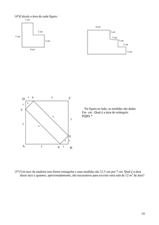 14º)Calcule a área de cada figura :
               1 cm


                                                                                  4 cm

                             3 cm                                                            3 cm
5 cm                                                                                          3 cm
                                     3 cm                                                            3 cm
                                                                                                        3 cm

                      4 cm
                                                                                                            3 cm




                 4     P                    5                   C
           D
                h
           4

       S                                                                 Na figura ao lado, as medidas são dadas
                                                                        Em cm . Qual é a área do retângulo
                                                b                       PQRS ?
                                                                    5
           5
                             b



                                                                Q
                                                            h   4

           A                     5                  R   4
                                                                B




15º) Um taco de madeira tem forma retangular e suas medidas são 21,5 cm por 7 cm. Qual é a área
    desse taco e quantos, aproximadamente, são necessários para revestir uma sala de 12 m2 de área?




                                                                                                                   14
 