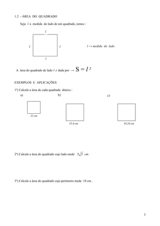 1.2 - ÁREA DO QUADRADO

    Seja l a medida do lado de um quadrado, temos :

                       l



           l                      l                   l → medida do lado


                       l


 A área do quadrado de lado l é dada por →     S = l2
EXEMPLOS E APLICAÇÕES

1º) Calcule a área de cada quadrada abaixo :
    a)                           b)                                c)




               23 cm

                                         25,4 cm                           45,24 cm
                                                                           cm




2º) Calcule a área do quadrado cujo lado mede 5 3 cm .




3º) Calcule a área do quadrado cujo perímetro mede 18 cm .




                                                                                      3
 