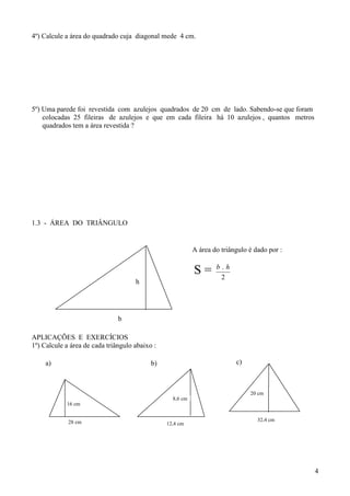 4º) Calcule a área do quadrado cuja diagonal mede 4 cm.




5º) Uma parede foi revestida com azulejos quadrados de 20 cm de lado. Sabendo-se que foram
    colocadas 25 fileiras de azulejos e que em cada fileira há 10 azulejos , quantos metros
    quadrados tem a área revestida ?




1.3 - ÁREA DO TRIÂNGULO


                                                           A área do triângulo é dado por :

                                                                   b.h
                                                           S=       2
                                     h




                               b

APLICAÇÕES E EXERCÍCIOS
1º) Calcule a área de cada triângulo abaixo :

     a)                                    b)                             c)



                                                                               20 cm
                                                  8,6 cm
            16 cm


             28 cm                                                                32,4 cm
                                                12,4 cm




                                                                                              4
 