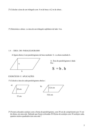 2º) Calcular a área de um triângulo com 8 m de base e 6,2 m de altura .




3º) Determine a altura e a área de um triângulo eqüilátero de lado 6 m.




1.4 - ÁREA DO PARALELOGRAMO

    A figura abaixo é um paralelogramo de base medindo b e a altura medindo h .


                                                        A Área do paralelogramo é dada
             h                                          Por :


                                                          S =b.h
                 b

EXERCÍCIOS E APLICAÇÕES

1º) Calcule a área de cada paralelogramo abaixo :

   a)
                                          b)
                                                      12,6 cm
           20 cm


                                                    18,6 cm
           35 cm




2º) Foram colocados azulejos com a forma de paralelogramo, com 20 cm de comprimento por 15 cm
   de altura, em uma sala. Sabendo que foram colocadas 20 fileiras de azulejos com 30 azulejos cada,
   quantos metros quadrados tem essa sala ?



                                                                                                   5
 