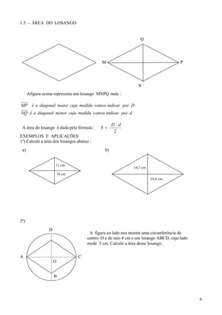 1.5 - ÁREA DO LOSANGO


                                                                Q




                                            M                                        P




                                                               N
      Afigura acima representa um losango MNPQ onde :

MP é a diagonal maior cuja medida vamos indicar por D
NQ é a diagonal menor cuja medida vamos indicar por d

                                                   D.d
 A área do losango é dada pela fórmula :    S 
                                                    2
EXEMPLOS E APLICAÇÕES
1º) Calcule a área dos losangos abaixo :
 a)                                           b)


                     11 cm
                                                             14,7 cm
                         18 cm
                                                                       19,8 cm




2º)
                 D
                                      A figura ao lado nos mostra uma circunferência de
                                     centro O e de raio 4 cm e um losango ABCD, cujo lado
                                     mede 5 cm. Calcule a área desse losango .

A                                C
                     O


                     B




                                                                                            6
 