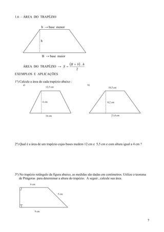 1.6 – ÁREA DO TRAPÉZIO


                      b → base menor



                      h



                      B → base maior


      ÁREA DO TRAPÉZIO → S 
                                             B  b  . h
                                                  2
EXEMPLOS E APLICAÇÕES

1º) Calcule a área de cada trapézio abaixo :
      a)                                                    b)
                            12,5 cm                                  10,5 cm




                          6 cm                                       8,2 cm




                            16 cm                                       21,4 cm




2º) Qual é a área de um trapézio cujas bases medem 12 cm e 5,5 cm e com altura igual a 4 cm ?




3º) No trapézio retângulo da figura abaixo, as medidas são dadas em centímetros. Utilize o teorema
   de Pitágoras para determinar a altura do trapézio. A seguir , calcule sua área.
           6 cm


                                      5 cm




               9 cm


                                                                                                     7
 