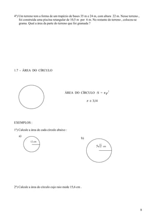 4º) Um terreno tem a forma de um trapézio de bases 35 m e 24 m, com altura 22 m. Nesse terreno ,
    foi construída uma piscina retangular de 10,5 m por 6 m. No restante do terreno , colocou-se
    grama. Qual a área da parte do terreno que foi gramada ?




1.7 - ÁREA DO CÍRCULO




                                                                            2
                                         ÁREA DO CÍRCULO :S = π r

                                                            3,14




EXEMPLOS :

1º) Calcule a área de cada círculo abaixo :
   a)
                                                     b)
             12 cm
                                                                 5 2   cm




2º) Calcule a área do círculo cujo raio mede 15,6 cm .




                                                                                                   8
 