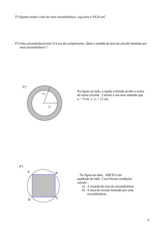 3º) Quanto mede o raio de uma circunferência cuja área é 50,24 cm2 .




4º) Uma circunferência tem 314 cm de comprimento. Qual a medida da área do círculo limitado por
    essa circunferência ?




     5º)
                                             Na figura ao lado, a região colorida recebe o nome
                    r2                       de coroa circular. Calcule a sua área sabendo que
                                             r1 = 9 cm e r2 = 12 cm .

                         r1




   6º)
           A                  B
                                               Na figura ao lado , ABCD é um
                                             quadrado de lado 2 cm.Nessas condições
                                             calcule :
                                                 a) A medida do raio da circunferência
                                                 b) A área do círculo limitado por essa
                                                     circunferência.
           D                  C




                                                                                                  9
 