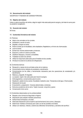 14. Denominación del módulo:
SACRIFICIO Y FAENADO DE GANADO PORCINO.

15. Objetivo del módulo:
Llevar a cabo el sacrificio de cerdos, elegir la región más adecuada para la sangría y de tratar la carne para
su posterior congelación.

16. Duración del módulo:
65 horas.

17. Contenidos formativos del módulo

A) Prácticas
    Alojar a los animales en los corrales.
    Anestesiar y aturdir el cerdo.
    Degollar y sangrar al cerdo.
    Pasar al cerdo por el escaldado, tolva depiladora, flageladora y el horno de chamuscado.
    Lavar el cerdo.
    Extraer las vísceras abdominales y torácicas.
    Esquinar y cortar en canal si procede.
    Clasificar despojos y vísceras comestibles.
    Trasladar la canal a la cámara.
    Utilizar la maquinaria adecuada para el traslado de las canales.
    Introducir la canal en la cámara de refrigeración.

B) Contenidos teóricos
    Recepción y reposo de los animales antes de la matanza.
    Conocimiento de los métodos de anestesia y aturdimiento.
    Conocimientos de los útiles y herramientas necesarios para las operaciones de anestesiado y/o
    aturdimiento.
    Matanza y degüello. El degüello.
    La sangría: región más adecuada para hacer la sangría.
    Anticoagulantes y conservantes para la carne.
    Depilación: pelado de los cerdos. Escaldado mediante cuba. Temperatura del agua. Chamuscado.
    Desecación de la piel.
    Evisceración y preparación. Vísceras abdominales y torácicas.
    Estructura anatómica de la carne. Tejido muscular, conjuntivo y graso.
    Conservación de la carne.

C) Contenidos relacionados con la profesionalidad
    Respeto a las normas de Seguridad e Higiene.
    Disposición para adoptar medidas preventivas.
    Actitud hacia la limpieza y el orden.
    Adecuada disposición para el óptimo aprovechamiento de la carne y despojos.
    Determinar medidas correctoras para cada una de las posibles anomalías.
    Utilizar con destreza, método y sistema las diferentes herramientas y utensilios del sacrificio.




                                                   10
 