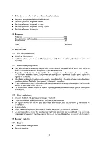 9.   Relación secuencial de bloques de módulos formativos:

     Seguridad e Higiene en la Industria Alimentaria.
     Sacrificio y faenado de ganado vacuno.
     Sacrificio y faenado de ganado porcino.
     Sacrificio y faenado de ganado ovino y caprino.
     Sacrificio y faenado de conejos.

10. Duración:
     Prácticas ..........................................................................................160
     Conocimientos profesionales...........................................................120
     Evaluaciones......................................................................................40

     Total ...................................................................................................320 horas

11. Instalaciones:

11.1.   Aula de clases teóricas:
     Superficie: 2 m2/alumno.
     Mobiliario: estará equipada con mobiliario docente para 15 plazas de adultos, además de los elementos
     auxiliares.

11.2.   Instalaciones para prácticas:
     Para la impartición de este curso, se precisa la existencia de un matadero, el cual tendrá unas plazas de
     recepción (plazas de reposo), apropiadas a cada especie animal.
     Dispondrá también de una sala de sacrificio, donde las operaciones de sacrificio y faenado se realicen
     por el sistema de cadena aérea, cumpliendo con los requisitos y permisos exigidos por la legislación
     vigente en la materia.
     Además contará con las instalaciones necesarias para el sacrificio y faenado de los animales de abasto:
     escaldado, pelado, flagelado, chamuscado, refrigerado y congelado.
     El acondicionamiento eléctrico deberá cumplir las normas de baja tensión y estar preparado de forma que
     permita la realización de las prácticas.
     Las instalaciones deberán cumplir las normas vigentes y tener licencia municipal de apertura como centro
     de formación.


11.3.   Otras instalaciones:
     Almacén de 20-30 m5, para guardar equipo y material.
     Como instalaciones de apoyo se deberá disponer de las siguientes:
     Un espacio mínimo de 50 m5, para despachos de dirección, sala de profesores y actividades de
     coordinación.
     Una secretaría.
     Aseos y servicios higiénicos-sanitarios en número adecuado a la capacidad del centro.
     Los centros deberán reunir las condiciones higiénicas, acústicas, de habitabilidad y de seguridad,
     exigidas por la legislación vigente y disponer de licencia municipal de apertura como centro de formación.

12. Equipo y material:

12.1.   Equipo:
     Cizalla corte de patas y cuernos.
     Sierra de esquinar.



                                                                       3
 