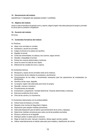 14. Denominación del módulo:
SACRIFICIO Y FAENADO DE GANADO OVINO Y CAPRINO.

15. Objetivo del módulo:
Llevar a cabo el sacrificio de ganado ovino y caprino, elegir la región más adecuada para la sangría y de tratar
la carne para su posterior congelación.

16. Duración del módulo:
65 horas.

17. Contenidos formativos del módulo:

A) Prácticas
    Alojar a los animales en corrales.
    Anestesiar y aturdir los animales.
    Colgar el animal en la cadena de sacrificio.
    Degollar el animal.
    Cortar las extremidades, la cabeza y los cuernos, según animal.
    Desollar o despellejar el animal.
    Extraer las vísceras abdominales y torácicas.
    Llevar la canal a la sala de oreo rápido.
    Diferenciar las canales de ovino y caprino.


B) Contenidos teóricos
    Recepción y reposo de los animales antes de la matanza.
    Conocimiento de los métodos de anestesia y aturdimiento.
    Conocimientos de los útiles y herramientas necesarios para las operaciones de anestesiado y/o
    aturdimiento.
    Sacrificio de las reses: degüello.
    La sangría: región más adecuada para hacer la sangría.
    Desuello: manual o mecánico.
    Procedimientos de desuello.
    Evisceración y preparación. Cavidad abdominal. Vísceras abdominales y torácicas.
    Estructura anatómica de la carne.
    Oreo de las carnes y su importancia.

C) Contenidos relacionados con la profesionalidad
    Actitud hacia la limpieza y el orden.
    Respeto a las normas de Seguridad e Higiene.
    Disposición para adoptar medidas preventivas.
    Adecuada disposición para el óptimo aprovechamiento de la carne y despojos.
    Determinar medidas correctoras para cada una de las posibles anomalías.
    Eficacia y eficiencia en el degüello.
    Distinguir partes no aptas para el consumo.
    Elegir el modo de corte, manual o mecánico, idóneo según animal y partes.
    Utilizar sistemáticamente el método adecuado para traslado y clasificación de carnes.




                                                    12
 