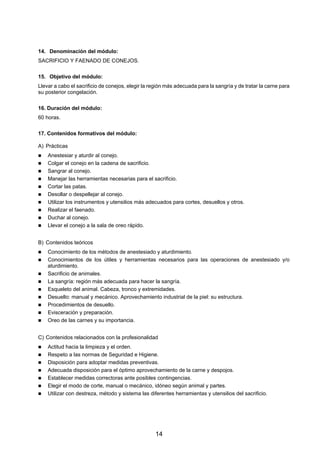 14. Denominación del módulo:
SACRIFICIO Y FAENADO DE CONEJOS.

15. Objetivo del módulo:
Llevar a cabo el sacrificio de conejos, elegir la región más adecuada para la sangría y de tratar la carne para
su posterior congelación.

16. Duración del módulo:
60 horas.

17. Contenidos formativos del módulo:

A) Prácticas
    Anestesiar y aturdir al conejo.
    Colgar el conejo en la cadena de sacrificio.
    Sangrar al conejo.
    Manejar las herramientas necesarias para el sacrificio.
    Cortar las patas.
    Desollar o despellejar al conejo.
    Utilizar los instrumentos y utensilios más adecuados para cortes, desuellos y otros.
    Realizar el faenado.
    Duchar al conejo.
    Llevar el conejo a la sala de oreo rápido.


B) Contenidos teóricos
    Conocimiento de los métodos de anestesiado y aturdimiento.
    Conocimientos de los útiles y herramientas necesarios para las operaciones de anestesiado y/o
    aturdimiento.
    Sacrificio de animales.
    La sangría: región más adecuada para hacer la sangría.
    Esqueleto del animal. Cabeza, tronco y extremidades.
    Desuello: manual y mecánico. Aprovechamiento industrial de la piel: su estructura.
    Procedimientos de desuello.
    Evisceración y preparación.
    Oreo de las carnes y su importancia.


C) Contenidos relacionados con la profesionalidad
    Actitud hacia la limpieza y el orden.
    Respeto a las normas de Seguridad e Higiene.
    Disposición para adoptar medidas preventivas.
    Adecuada disposición para el óptimo aprovechamiento de la carne y despojos.
    Establecer medidas correctoras ante posibles contingencias.
    Elegir el modo de corte, manual o mecánico, idóneo según animal y partes.
    Utilizar con destreza, método y sistema las diferentes herramientas y utensilios del sacrificio.




                                                   14
 