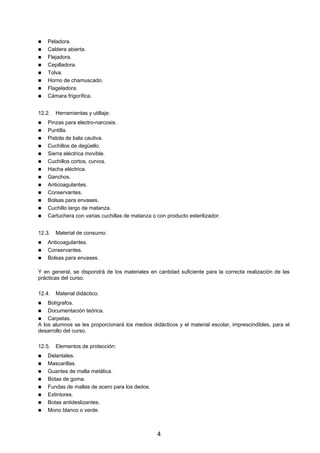 Peladora.
    Caldera abierta.
    Flejadora.
    Cepilladora.
    Tolva.
    Horno de chamuscado.
    Flageladora.
    Cámara frigorífica.


12.2.   Herramientas y utillaje:
    Pinzas para electro-narcosis.
    Puntilla.
    Pistola de bala cautiva.
    Cuchillos de degüello.
    Sierra eléctrica movible.
    Cuchillos cortos, curvos.
    Hacha eléctrica.
    Ganchos.
    Anticoagulantes.
    Conservantes.
    Bolsas para envases.
    Cuchillo largo de matanza.
    Cartuchera con varias cuchillas de matanza o con producto esterilizador.


12.3.   Material de consumo:
    Anticoagulantes.
    Conservantes.
    Bolsas para envases.

Y en general, se dispondrá de los materiales en cantidad suficiente para la correcta realización de las
prácticas del curso.

12.4.   Material didáctico:
    Bolígrafos.
    Documentación teórica.
    Carpetas.
A los alumnos se les proporcionará los medios didácticos y el material escolar, imprescindibles, para el
desarrollo del curso.

12.5.   Elementos de protección:
    Delantales.
    Mascarillas.
    Guantes de malla metálica.
    Botas de goma.
    Fundas de mallas de acero para los dedos.
    Extintores.
    Botas antideslizantes.
    Mono blanco o verde.



                                                 4
 