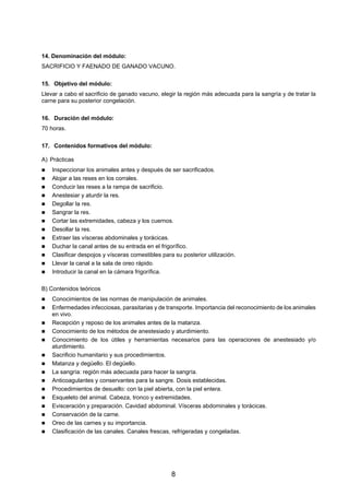 14. Denominación del módulo:
SACRIFICIO Y FAENADO DE GANADO VACUNO.

15. Objetivo del módulo:
Llevar a cabo el sacrificio de ganado vacuno, elegir la región más adecuada para la sangría y de tratar la
carne para su posterior congelación.

16. Duración del módulo:
70 horas.

17. Contenidos formativos del módulo:

A) Prácticas
    Inspeccionar los animales antes y después de ser sacrificados.
    Alojar a las reses en los corrales.
    Conducir las reses a la rampa de sacrificio.
    Anestesiar y aturdir la res.
    Degollar la res.
    Sangrar la res.
    Cortar las extremidades, cabeza y los cuernos.
    Desollar la res.
    Extraer las vísceras abdominales y torácicas.
    Duchar la canal antes de su entrada en el frigorífico.
    Clasificar despojos y vísceras comestibles para su posterior utilización.
    Llevar la canal a la sala de oreo rápido.
    Introducir la canal en la cámara frigorífica.

B) Contenidos teóricos
    Conocimientos de las normas de manipulación de animales.
    Enfermedades infecciosas, parasitarias y de transporte. Importancia del reconocimiento de los animales
    en vivo.
    Recepción y reposo de los animales antes de la matanza.
    Conocimiento de los métodos de anestesiado y aturdimiento.
    Conocimiento de los útiles y herramientas necesarios para las operaciones de anestesiado y/o
    aturdimiento.
    Sacrificio humanitario y sus procedimientos.
    Matanza y degüello. El degüello.
    La sangría: región más adecuada para hacer la sangría.
    Anticoagulantes y conservantes para la sangre. Dosis establecidas.
    Procedimientos de desuello: con la piel abierta, con la piel entera.
    Esqueleto del animal. Cabeza, tronco y extremidades.
    Evisceración y preparación. Cavidad abdominal. Vísceras abdominales y torácicas.
    Conservación de la carne.
    Oreo de las carnes y su importancia.
    Clasificación de las canales. Canales frescas, refrigeradas y congeladas.




                                                   8
 