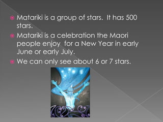 Matariki is a group of stars.  It has 500 stars.Matariki is a celebration the Maori people enjoy  for a New Year in early June or early July.We can only see about 6 or 7 stars.