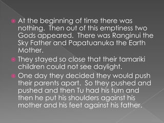 At the beginning of time there was nothing.  Then out of this emptiness two Gods appeared.  There was Ranginui the Sky Father and Papatuanukathe Earth Mother.They stayed so close that their tamariki children could not see daylight.  One day they decided they would push their parents apart.  So they pushed and pushed and then Tu had his turn and then he put his shoulders against his mother and his feet against his father.