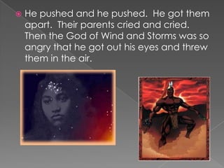 He pushed and he pushed.  He got them apart.  Their parents cried and cried.  Then the God of Wind and Storms was so angry that he got out his eyes and threw them in the air.