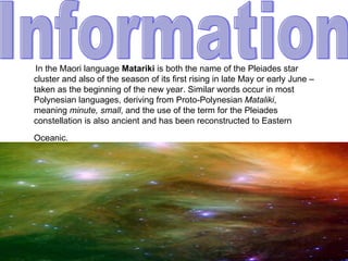 In the Maori language Matariki is both the name of the Pleiades star
cluster and also of the season of its first rising in late May or early June –
taken as the beginning of the new year. Similar words occur in most
Polynesian languages, deriving from Proto-Polynesian Mataliki,
meaning minute, small, and the use of the term for the Pleiades
constellation is also ancient and has been reconstructed to Eastern
Oceanic.
 