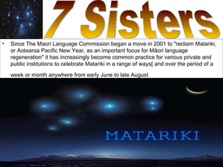•   Since The Maori Language Commission began a move in 2001 to "reclaim Matariki,
    or Aotearoa Pacific New Year, as an important focus for Māori language
    regeneration" it has increasingly become common practice for various private and
    public institutions to celebrate Matariki in a range of ways[ and over the period of a
    week or month anywhere from early June to late August
 