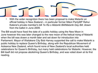 •   With the wider recognition there has been proposal to make Matariki an
        official holiday in New Zealand – in particular former Māori PartyMP Rahui
        Katene's private member's bill Te Ra o Matariki Bill/Matariki Day Bill, drawn
        from the ballot in June 2009.
The Bill would have fixed the date of a public holiday using the New Moon in
June however this was later changed to the new moon of the helical rising of Matariki
when the bill was drawn a month later and set down for introduction into
Parliament. Mayor of Waitakere City Bob Harvey supported the call to make Matariki a
public holiday to replace Queen's Birthday, along with the Republican Movement of
Aotearoa New Zealand, which found none of New Zealand's local authorities held
celebrations for Queen's Birthday, but many held celebrations for Matariki. However, the
Bill itself did not propose abolishing Queen's Birthday, and was voted down at its first
reading.
 