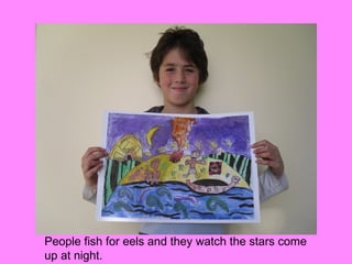 People fish for eels and they watch the stars come
up at night.
 