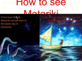 How to see
MatarikiFrom June the 10,
Matariki can be seen in
the dawn sky in
Aotearoa.
To be able to see matariki
you will have to get up
about an hour before the
sun rise.
To be able to see Matariki, you will
have to get up about an hour
before the sun rises.
 