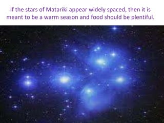 If the stars of Matariki appear widely spaced, then it is
meant to be a warm season and food should be plentiful.
 