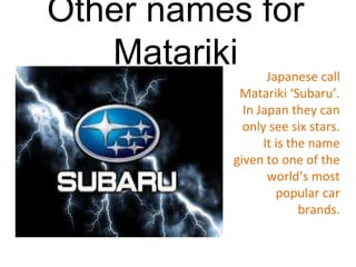 Other names for
Matariki• J Japanese call
Matariki ‘Subaru’.
In Japan they can
only see six stars.
It is the name
given to one of the
world’s most
popular car
brands.
 