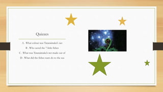 Quizzes
A . What colour was Tataraimaka's net
B . Who saved the 7 little fishes
C . What was Tataraimaka’s net made out of
D . What did the fishes tears do to the sea