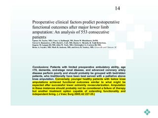 14

Preoperative clinical factors predict postoperative
functional outcomes after major lower limb
amputation: An analysis of 553 consecutive
patients
S pence M. Taylor, MD, Corey A. Kalbaugh, MS , Dawn W. Blackhurst, DrPH,
S teven E. Hamontree, CPO, David L. Cull, MD, Hayley S . Messich, R. Todd Robertson,
Eugene M. Langan III, MD, John W. York, MD, Christopher G. Carsten III, MD,
Bruce A. Snyder, MD, Mark R. Jackson, MD, and Jerry R. Youkey, MD, Greenville and Clemson, SC




Conclusions: Patients with limited preoperative ambulatory ability, age
>70, dementia, end-stage renal disease, and advanced coronary artery
disease perform poorly and should probably be grouped with bedridden
patients, who traditionally have been best served with a palliative above
knee amputation. Conversely, younger healthy patients with below knee
amputations achieved functional outcomes similar to what might be
expected after successful lower extremity revascularization. Amputation
in these instances should probably not be considered a failure of therapy
but another treatment option capable of extending functionality and
independent living. ( J Vasc Surg 2005;42:227-35.)
 
