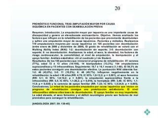 20

PRO NÓSTICO FUNCI ONAL TRAS AMP UT ACIÓN M AYOR POR CAUSA
ISQUÉMICA EN PACIENT ES CON DEAM BULACIÓN PREVIA

Resumen. Introducción. La amputación mayor por isquemia es una importante causa de
discapacidad y genera un elevadocoste sociosanitario. Objetivo. Hemos analizado los
factore s que influyen en la rehabilitación de los pacientes que previamente deambulaban
y sufren una amputación mayor de causa isq uémica. Pacientes y métodos. Realizamos
119 amputacione s mayores por cau sa isquémica en 105 pacientes con deambulación
(entre enero de 2000 y diciembre de 2004). El grado de rehabilitación se valoró con el
Walking Ability Index (WAI): 1-2: deambulación sin soporte; 3-5: deambulación con
soporte; 6: no deambulación. Analizamos: la edad, el sexo, la obesidad, los factore s de
riesgo cardiova scular, la comorbilidad, el nivel de amputación, la biamputación y el
apoyo familiar. Análisi s e stadí stico : chi al cuadrado y t de Student.
Resultados. De los 105 paciente s que iniciaron el programa de rehabilitación: 81 varones
(77%), edad 72 ± 13 año s (14-100), 14 biamputados (13,3%), 104 amputacione s
supracondíleas y 15 infracondíleas. Seguimiento: 19,7 ± 16,1 mese s (1,1-60). El 54,3% de
esto s pacientes consiguió una deambulación efectiva. La puntuación WAI obtenida fue:
1-2: 46 (43,8%); 3-5: 11 (10,5%); 6: 48 (45,7%). Influyeron negativamente en la
rehabilitación: la edad = 80 años (RR: 4,76; IC 95%: 1,8-12,2; p = 0,001), el sexo femenino
(RR: 5,1; IC 95%: 1,8-14,2; p = 0,001), la amputación supraco ndílea frente a la
infracondílea (RR: 5,5; IC 95%: 1,1-26,2; p = 0,019), la hemiplejía (RR: 3,48; IC 95%: 1,1-
11,9; p = 0,038) y la carencia de apoyo familiar (RR: 7, 23; I C 95%: 1,5-34,9; p = 0.005).
Conclusio nes. La mitad de los pacientes amputado s por cau sa i squémica que inician un
programa de rehabilitación consigue una protetización sati sfactoria. El nivel
infracondíleo obtiene altas tasa s de deambulación. El apoyo familiar es muy importante.
La edad elevada, el sexo femenino y el déficit neurológico previo son facto res de mal
pronó stico para conseguir la rehabilitación.

[ANGIOL OGÍA 2007; 59: 139-45]
 