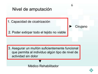 6
   Nivel de amputación

1. Capacidad de cicatrización
                                                 Cirujano
2. Poder extirpar todo el tejido no viable



3. Asegurar un muñón suficientemente funcional
   que permita al individuo algún tipo de nivel de
   actividad sin dolor

              Médico Rehabilitador
 