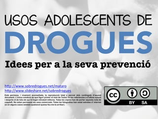 USOS ADOLESCENTS DE
DROGUES	
  
Idees per a la seva prevenció
Està permesa, i vivament aconsellada, la reproducció total o parcial dels continguts d’aquest
document. L'única condició és que figuri primer el nom de l'autor i/o les referències a d’altres autors
i després el de tots els qui hi hagin introduït millores. Totes les còpies han de portar aquesta nota de
copyleft. No estan permesos els usos comercials. Totes les fotografies han estat extretes d’internet
(si en alguns casos existeix qualsevol queixa feu-me-la arribar).	
  	
  
hBp://www.sobredrogues.net/mataro	
  
hBp://www.slideshare.net/sobredrogues	
  
	
  	
  
 